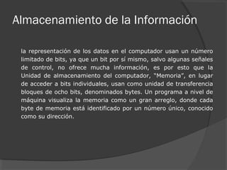 Almacenamiento de la Información
la representación de los datos en el computador usan un número
limitado de bits, ya que un bit por sí mismo, salvo algunas señales
de control, no ofrece mucha información, es por esto que la
Unidad de almacenamiento del computador, “Memoria”, en lugar
de acceder a bits individuales, usan como unidad de transferencia
bloques de ocho bits, denominados bytes. Un programa a nivel de
máquina visualiza la memoria como un gran arreglo, donde cada
byte de memoria está identificado por un número único, conocido
como su dirección.
 