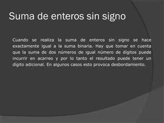 Suma de enteros sin signo
Cuando se realiza la suma de enteros sin signo se hace
exactamente igual a la suma binaria. Hay que tomar en cuenta
que la suma de dos números de igual número de dígitos puede
incurrir en acarreo y por lo tanto el resultado puede tener un
dígito adicional. En algunos casos esto provoca desbordamiento.
 