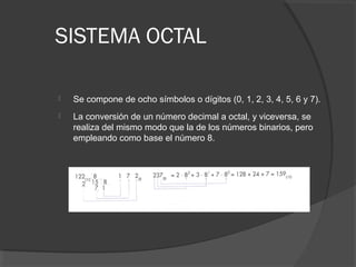 SISTEMA OCTAL
 Se compone de ocho símbolos o dígitos (0, 1, 2, 3, 4, 5, 6 y 7).
 La conversión de un número decimal a octal, y viceversa, se
realiza del mismo modo que la de los números binarios, pero
empleando como base el número 8.
 
