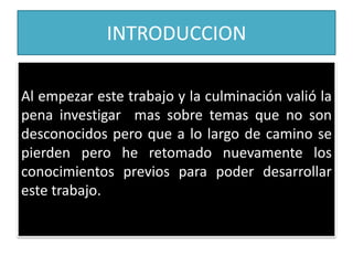 INTRODUCCION
Al empezar este trabajo y la culminación valió la
pena investigar mas sobre temas que no son
desconocidos pero que a lo largo de camino se
pierden pero he retomado nuevamente los
conocimientos previos para poder desarrollar
este trabajo.
 