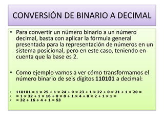 CONVERSIÓN DE BINARIO A DECIMAL
• Para convertir un número binario a un número
decimal, basta con aplicar la fórmula general
presentada para la representación de números en un
sistema posicional, pero en este caso, teniendo en
cuenta que la base es 2.
• Como ejemplo vamos a ver cómo transformamos el
número binario de seis dígitos 110101 a decimal:
• 110101 = 1 × 25 + 1 × 24 + 0 × 23 + 1 × 22 + 0 × 21 + 1 × 20 =
• = 1 × 32 + 1 × 16 + 0 × 8 + 1 × 4 + 0 × 2 + 1 × 1 =
• = 32 + 16 + 4 + 1 = 53
 