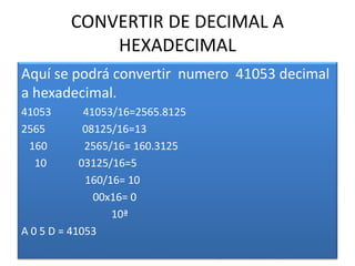 CONVERTIR DE DECIMAL A
HEXADECIMAL
Aquí se podrá convertir numero 41053 decimal
a hexadecimal.
41053 41053/16=2565.8125
2565 08125/16=13
160 2565/16= 160.3125
10 03125/16=5
160/16= 10
00x16= 0
10ª
A 0 5 D = 41053
 
