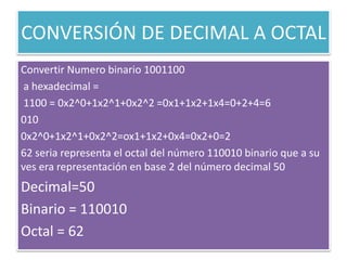 CONVERSIÓN DE DECIMAL A OCTAL
Convertir Numero binario 1001100
a hexadecimal =
1100 = 0x2^0+1x2^1+0x2^2 =0x1+1x2+1x4=0+2+4=6
010
0x2^0+1x2^1+0x2^2=ox1+1x2+0x4=0x2+0=2
62 seria representa el octal del número 110010 binario que a su
ves era representación en base 2 del número decimal 50
Decimal=50
Binario = 110010
Octal = 62
 