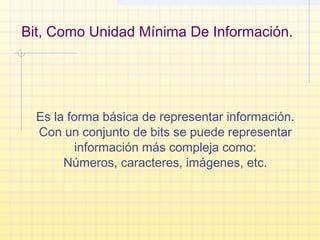 Bit, Como Unidad Mínima De Información.
Es la forma básica de representar información.
Con un conjunto de bits se puede representar
información más compleja como:
Números, caracteres, imágenes, etc.
 