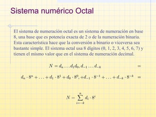 Sistema numérico Octal
El sistema de numeración octal es un sistema de numeración en base
8, una base que es potencia exacta de 2 o de la numeración binaria.
Esta característica hace que la conversión a binario o viceversa sea
bastante simple. El sistema octal usa 8 dígitos (0, 1, 2, 3, 4, 5, 6, 7) y
tienen el mismo valor que en el sistema de numeración decimal.
 