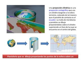 Una  proyección cilíndrica  es una  proyección cartográfica  que usa un cilindro tangente a la esfera terrestre, colocado ...