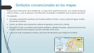 Símbolos convencionales en los mapas
Proporcionan información de la realidad de un lugar de la superficie terrestre , por medios de figuras ,
colores y líneas , y que se adecuan a las diferentes necesidades o realidades que se quieren presentar .
Por ejemplo:
 Las líneas: representan carreteras, las fronteras políticas, limites, cursos y masas de aguas, túneles,
ferrocarriles, puentes.
 Puntos: se utilizan para representar cabezas de ganados, producción y demás .
 Pequeños círculos: se emplean para lugares poblados, capitales de países, cabeceras de provincias,
distritos, distancia entre lugares, recursos minerales, entre otros.
 Curvas de nivel: se presenta en altura y las forma de elementos que integra en el relieve.
 