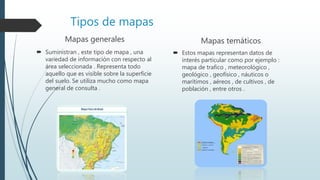 Tipos de mapas
Mapas generales
 Suministran , este tipo de mapa , una
variedad de información con respecto al
área seleccionada . Representa todo
aquello que es visible sobre la superficie
del suelo. Se utiliza mucho como mapa
general de consulta .
Mapas temáticos
 Estos mapas representan datos de
interés particular como por ejemplo :
mapa de trafico , meteorológico ,
geológico , geofísico , náuticos o
marítimos , aéreos , de cultivos , de
población , entre otros .
 