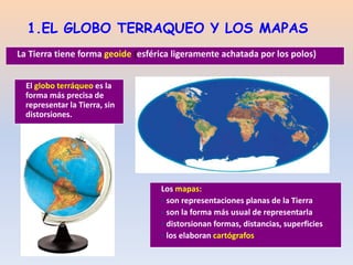 1.EL GLOBO TERRAQUEO Y LOS MAPAS
El globo terráqueo es la
forma más precisa de
representar la Tierra, sin
distorsiones.
La Tierra tiene forma geoide (esférica ligeramente achatada por los polos)
Los mapas:
 son representaciones planas de la Tierra
 son la forma más usual de representarla
 distorsionan formas, distancias, superficies
 los elaboran cartógrafos
 