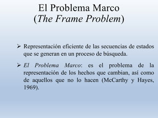 El Problema Marco
(The Frame Problem)
 Representación eficiente de las secuencias de estados
que se generan en un proceso de búsqueda.
 El Problema Marco: es el problema de la
representación de los hechos que cambian, así como
de aquellos que no lo hacen (McCarthy y Hayes,
1969).
 