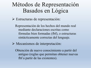 Métodos de Representación
Basados en Lógica
 Estructuras de representación:
Representación de los hechos del mundo real
mediante declaraciones escritas como
fórmulas bien formadas (fbf), o estructuras
sintácticamente correctas del lenguaje.
 Mecanismos de interpretación:
Obtención de nuevo conocimiento a partir del
antiguo (reglas que permitan obtener nuevas
fbf a partir de las existentes).
 
