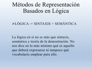 Métodos de Representación
Basados en Lógica
LÓGICA := SINTAXIS + SEMÁNTICA
La lógica en sí no es más que sintaxis,
semántica y teoría de la demostración. No
nos dice en lo más mínimo qué es aquello
que deberá expresarse ni tampoco qué
vocabulario emplear para ello.
 