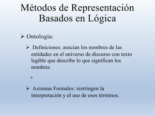 Métodos de Representación
Basados en Lógica
 Ontología:
 Definiciones: asocian los nombres de las
entidades en el universo de discurso con texto
legible que describe lo que significan los
nombres
+
 Axiomas Formales: restringen la
interpretación y el uso de esos términos.
 