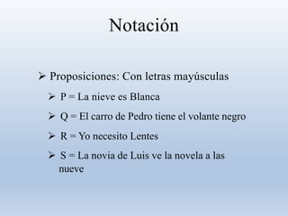 Notación
 Proposiciones: Con letras mayúsculas
 P = La nieve es Blanca
 Q = El carro de Pedro tiene el volante negro
 R = Yo necesito Lentes
 S = La novia de Luis ve la novela a las
nueve
 