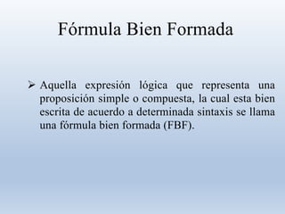 Fórmula Bien Formada
 Aquella expresión lógica que representa una
proposición simple o compuesta, la cual esta bien
escrita de acuerdo a determinada sintaxis se llama
una fórmula bien formada (FBF).
 