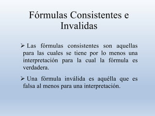 Fórmulas Consistentes e
Invalidas
 Las fórmulas consistentes son aquellas
para las cuales se tiene por lo menos una
interpretación para la cual la fórmula es
verdadera.
 Una fórmula inválida es aquélla que es
falsa al menos para una interpretación.
 