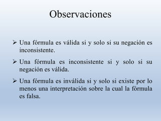 Observaciones
 Una fórmula es válida si y solo si su negación es
inconsistente.
 Una fórmula es inconsistente si y solo si su
negación es válida.
 Una fórmula es inválida si y solo si existe por lo
menos una interpretación sobre la cual la fórmula
es falsa.
 