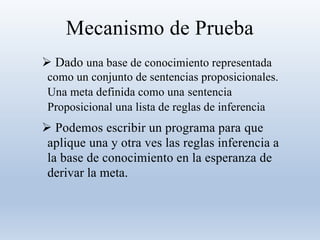 Mecanismo de Prueba
 Dado una base de conocimiento representada
como un conjunto de sentencias proposicionales.
Una meta definida como una sentencia
Proposicional una lista de reglas de inferencia
 Podemos escribir un programa para que
aplique una y otra ves las reglas inferencia a
la base de conocimiento en la esperanza de
derivar la meta.
 