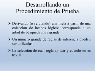 Desarrollando un
Procedimiento de Prueba
 Derivando (o refutando) una meta a partir de una
colección de hechos lógicos corresponde a un
árbol de búsqueda muy grande.
 Un número grande de reglas de inferencia pueden
ser utilizadas.
 La selección de cual regla aplicar y cuando no es
trivial.
 
