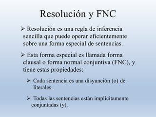 Resolución y FNC
 Resolución es una regla de inferencia
sencilla que puede operar eficientemente
sobre una forma especial de sentencias.
 Esta forma especial es llamada forma
clausal o forma normal conjuntiva (FNC), y
tiene estas propiedades:
 Cada sentencia es una disyunción (o) de
literales.
 Todas las sentencias están implícitamente
conjuntadas (y).
 