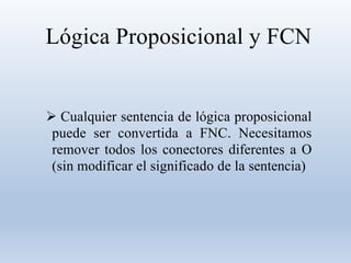 Lógica Proposicional y FCN
 Cualquier sentencia de lógica proposicional
puede ser convertida a FNC. Necesitamos
remover todos los conectores diferentes a O
(sin modificar el significado de la sentencia)
 