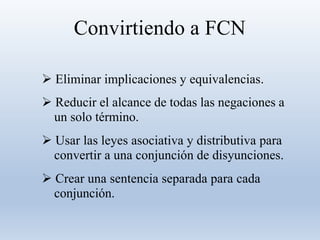 Convirtiendo a FCN
 Eliminar implicaciones y equivalencias.
 Reducir el alcance de todas las negaciones a
un solo término.
 Usar las leyes asociativa y distributiva para
convertir a una conjunción de disyunciones.
 Crear una sentencia separada para cada
conjunción.
 