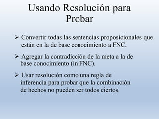 Usando Resolución para
Probar
 Convertir todas las sentencias proposicionales que
están en la de base conocimiento a FNC.
 Agregar la contradicción de la meta a la de
base conocimiento (in FNC).
 Usar resolución como una regla de
inferencia para probar que la combinación
de hechos no pueden ser todos ciertos.
 