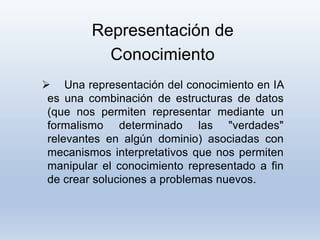 Representación de
Conocimiento
 Una representación del conocimiento en IA
es una combinación de estructuras de datos
(que nos permiten representar mediante un
formalismo determinado las "verdades"
relevantes en algún dominio) asociadas con
mecanismos interpretativos que nos permiten
manipular el conocimiento representado a fin
de crear soluciones a problemas nuevos.
 