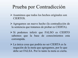 Prueba por Contradicción
 Asumimos que todos los hechos originales son
CIERTOS.
 Agregamos un nuevo hecho (la contradicción de
la sentencia que tratamos de probar es CIERTA).
 Si podemos inferir que FALSO es CIERTO
sabemos que la base de conocimientos esta
corrompida.
 La única cosa que podría no ser CIERTA es la
negación de la meta que agregamos, por lo que
debe ser FALSA. Por lo tanto la meta es cierta.
 