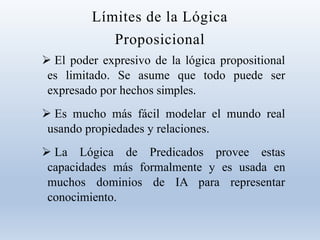 Límites de la Lógica
Proposicional
 El poder expresivo de la lógica propositional
es limitado. Se asume que todo puede ser
expresado por hechos simples.
 Es mucho más fácil modelar el mundo real
usando propiedades y relaciones.
 La Lógica de Predicados provee estas
capacidades más formalmente y es usada en
muchos dominios de IA para representar
conocimiento.
 