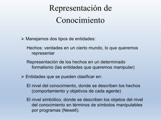 Representación de
Conocimiento
 Manejamos dos tipos de entidades:
Hechos: verdades en un cierto mundo, lo que queremos
representar
Representación de los hechos en un determinado
formalismo (las entidades que queremos manipular)
 Entidades que se pueden clasificar en:
El nivel del conocimiento, donde se describen los hechos
(comportamiento y objetivos de cada agente)
El nivel simbólico, donde se describen los objetos del nivel
del conocimiento en términos de símbolos manipulables
por programas (Newell).
 
