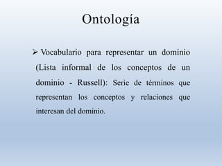 Ontología
 Vocabulario para representar un dominio
(Lista informal de los conceptos de un
dominio - Russell): Serie de términos que
representan los conceptos y relaciones que
interesan del dominio.
 