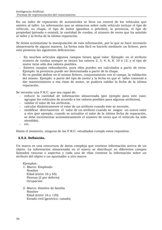 Inteligencia Artificial.
-Formas de representación del conocimiento.
36
En un taller de reparación de automóviles se lleva un control de los vehículos que
asisten al taller. La información que se almacena sobre cada vehículo incluye el tipo de
vehículo, su chapa, el tipo de motor (gasolina o petróleo), la provincia, el tipo de
propiedad (privada o estatal), la cantidad de ruedas, el número de veces que ha asistido
al taller y la fecha de la última reparación.
Se desea automatizar la manipulación de esta información, por lo que se hace necesario
almacenarla de alguna manera. La forma más fácil es hacerlo mediante un fichero, pero
esto presenta las siguientes deficiencias:
- En muchos artículos algunos campos tienen igual valor. Ejemplo: en el atributo
número de ruedas siempre se tienen los valores 2, 3, 4, 6, 8, 10 ó 12, y el tipo de
motor tiene sólo dos valores posibles.
- Existen campos redundantes, pues ellos pueden ser calculados a partir de otros.
Ejemplo: la provincia puede ser determinada a partir de la chapa.
- No es posible definir en el mismo fichero, conjuntamente con el campo, la validación
del mismo. Ejemplo: a partir del tipo de motor y la fecha en que el taller comenzó a
dar mantenimiento a esa clase de motor, se pudiera validar la fecha de la última
reparación.
Se necesita una F.R.C. que sea capaz de:
- reducir la cantidad de información almacenada (por ejemplo para este caso:
agrupar los vehículos de acuerdo a los valores posibles para algunos atributos),
- validar el valor de los atributos,
- calcular dinámicamente el valor de un atributo cuando éste se necesite,
- modificar directamente el valor de un atributo cuando se asigne un nuevo valor
a otro (por ejemplo, cuando se actualice el valor de la última fecha de reparación,
se debe incrementar automáticamente el número de veces que el vehículo ha sido
atendido),
- etc.
Hasta el momento, ninguna de las F.R.C. estudiadas cumple estos requisitos.
2.5.2. Definición.
Un marco es una estructura de datos compleja que contiene información acerca de un
objeto. La información almacenada en el marco se distribuye en diferentes campos
llamados ranuras o aspectos y cada una de ellas contiene la información sobre un
atributo del objeto o un apuntador a otro marco.
Ejemplos:
1- Marco: Empleado
Nombre
Edad (entre 16 y 65)
Piernas (2 por defecto)
Ocupación
2- Marco: Hombre de familia
Nombre
Edad (entre 16 y 120)
Estado civil (genérico: casado)
 