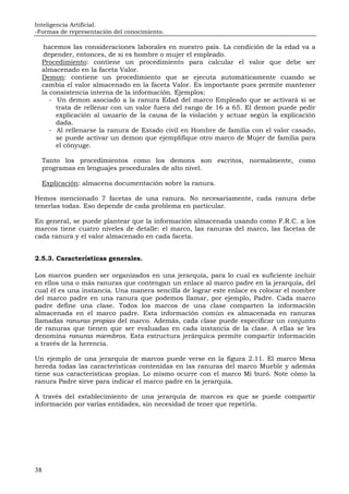 Inteligencia Artificial.
-Formas de representación del conocimiento.
38
hacemos las consideraciones laborales en nuestro país. La condición de la edad va a
depender, entonces, de si es hombre o mujer el empleado.
Procedimiento: contiene un procedimiento para calcular el valor que debe ser
almacenado en la faceta Valor.
Demon: contiene un procedimiento que se ejecuta automáticamente cuando se
cambia el valor almacenado en la faceta Valor. Es importante pues permite mantener
la consistencia interna de la información. Ejemplos:
- Un demon asociado a la ranura Edad del marco Empleado que se activará si se
trata de rellenar con un valor fuera del rango de 16 a 65. El demon puede pedir
explicación al usuario de la causa de la violación y actuar según la explicación
dada.
- Al rellenarse la ranura de Estado civil en Hombre de familia con el valor casado,
se puede activar un demon que ejemplifique otro marco de Mujer de familia para
el cónyuge.
Tanto los procedimientos como los demons son escritos, normalmente, como
programas en lenguajes procedurales de alto nivel.
Explicación: almacena documentación sobre la ranura.
Hemos mencionado 7 facetas de una ranura. No necesariamente, cada ranura debe
tenerlas todas. Eso depende de cada problema en particular.
En general, se puede plantear que la información almacenada usando como F.R.C. a los
marcos tiene cuatro niveles de detalle: el marco, las ranuras del marco, las facetas de
cada ranura y el valor almacenado en cada faceta.
2.5.3. Características generales.
Los marcos pueden ser organizados en una jerarquía, para lo cual es suficiente incluir
en ellos una o más ranuras que contengan un enlace al marco padre en la jerarquía, del
cual él es una instancia. Una manera sencilla de lograr este enlace es colocar el nombre
del marco padre en una ranura que podemos llamar, por ejemplo, Padre. Cada marco
padre define una clase. Todos los marcos de una clase comparten la información
almacenada en el marco padre. Esta información común es almacenada en ranuras
llamadas ranuras propias del marco. Además, cada clase puede especificar un conjunto
de ranuras que tienen que ser evaluadas en cada instancia de la clase. A ellas se les
denomina ranuras miembros. Esta estructura jerárquica permite compartir información
a través de la herencia.
Un ejemplo de una jerarquía de marcos puede verse en la figura 2.11. El marco Mesa
hereda todas las características contenidas en las ranuras del marco Mueble y además
tiene sus características propias. Lo mismo ocurre con el marco Mi buró. Note cómo la
ranura Padre sirve para indicar el marco padre en la jerarquía.
A través del establecimiento de una jerarquía de marcos es que se puede compartir
información por varias entidades, sin necesidad de tener que repetirla.
 