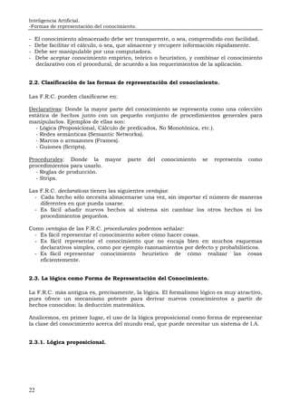 Inteligencia Artificial.
-Formas de representación del conocimiento.
22
- El conocimiento almacenado debe ser transparente, o sea, comprendido con facilidad.
- Debe facilitar el cálculo, o sea, que almacene y recupere información rápidamente.
- Debe ser manipulable por una computadora.
- Debe aceptar conocimiento empírico, teórico o heurístico, y combinar el conocimiento
declarativo con el procedural, de acuerdo a los requerimientos de la aplicación.
2.2. Clasificación de las formas de representación del conocimiento.
Las F.R.C. pueden clasificarse en:
Declarativas: Donde la mayor parte del conocimiento se representa como una colección
estática de hechos junto con un pequeño conjunto de procedimientos generales para
manipularlos. Ejemplos de ellas son:
- Lógica (Proposicional, Cálculo de predicados, No Monotónica, etc.).
- Redes semánticas (Semantic Networks).
- Marcos o armazones (Frames).
- Guiones (Scripts).
Procedurales: Donde la mayor parte del conocimiento se representa como
procedimientos para usarlo.
- Reglas de producción.
- Strips.
Las F.R.C. declarativas tienen las siguientes ventajas:
- Cada hecho sólo necesita almacenarse una vez, sin importar el número de maneras
diferentes en que pueda usarse.
- Es fácil añadir nuevos hechos al sistema sin cambiar los otros hechos ni los
procedimientos pequeños.
Como ventajas de las F.R.C. procedurales podemos señalar:
- Es fácil representar el conocimiento sobre cómo hacer cosas.
- Es fácil representar el conocimiento que no encaja bien en muchos esquemas
declarativos simples, como por ejemplo razonamientos por defecto y probabilísticos.
- Es fácil representar conocimiento heurístico de cómo realizar las cosas
eficientemente.
2.3. La lógica como Forma de Representación del Conocimiento.
La F.R.C. más antigua es, precisamente, la lógica. El formalismo lógico es muy atractivo,
pues ofrece un mecanismo potente para derivar nuevos conocimientos a partir de
hechos conocidos: la deducción matemática.
Analicemos, en primer lugar, el uso de la lógica proposicional como forma de representar
la clase del conocimiento acerca del mundo real, que puede necesitar un sistema de I.A.
2.3.1. Lógica proposicional.
 