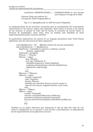 Inteligencia Artificial.
-Formas de representación del conocimiento.
41
(Condicion CHEQUEO-EDAD) ) ; CHEQUEO-EDAD es una función
que chequea el rango de la edad.
( Piernas (Valor-por-defecto 2) )
( Ocupacion (Valor Programador) ) )
Fig. 2.13. Ejemplificación en LISP del marco Empleado.
La implementación de las funciones necesarias para la manipulación del conocimiento
representado en los marcos, según esta propuesta, debe incluir el acceso a los valores
de las ranuras, el manejo de cada tipo de faceta, la inclusión de nuevos datos, la
herencia de propiedades, entre otras. Para un análisis más detallado de estas
implementaciones puede consultar [GCL84].
Si quisiéramos implementar los marcos en un lenguaje procedural como Turbo Pascal
podríamos usar las estructuras de datos siguientes:
const MaxRanuras = 50; {Máximo número de ranuras permitidas}
type IndiceRanuras = 1..MaxRanuras;
TipoFaceta = (valordefecto, generico, condicion, proced,
demons, explicacion);
Cadena30 = string[30];
PFaceta = ^TFaceta;
TFaceta = object
prox: PFaceta;
case tipo: TipoFaceta of
valordefecto,generico: (valini:TipoDato);
condicion,proced,demons: (funcion:ApTipoFunc);
explicacion: (expl:string);
{...}
end;
PRanura = ^TRanura;
TRanura = object
nombre: Cadena30;
valor: TipoDato;
facetas: PFaceta;
{métodos que permitan llenar la ranura, tomar el
valor de una ranura, asignarle facetas, entre otros}
end;
PMarco = ^TMarco;
TMarco = object
nombre: Cadena30;
ranuras: array[IndiceRanuras] of PRanura;
procedure insertaranura(nomb:Cadena30);
function devuelveranura(indice:IndiceRanura):PRanura;
{...}
end;
TipoDato es un objeto abstracto que representa el tipo de dato del valor de una
ranura y ApTipoFunc es un puntero a una función o procedimiento, en dependencia
de los requerimientos de la aplicación concreta.
 