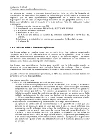 Inteligencia Artificial.
-Formas de representación del conocimiento.
42
Un sistema de marcos organizado jerárquicamente debe permitir la herencia de
propiedades. La herencia es un proceso de inferencia que permite deducir información
implícita, que no está explícitamente representada en el marco en cuestión.
Supongamos que se tiene un objeto Obj y el nombre de una propiedad (ranura) P y se
desea saber el valor de esa propiedad o error si no la tiene. Para ello, podríamos realizar
lo siguiente:
1) Generar una cola compuesta por Obj.
2) Si la cola está vacía, entonces TERMINAR y RETORNAR ERROR.
3) a) X:= primer elemento de la cola.
b) Remover a X de la cola.
c) Si X tiene una ranura de nombre P, entonces TERMINAR y RETORNAR EL
VALOR.
d) Adicionar a la cola todos los objetos que son padres de X en la jerarquía.
e) Ir al paso 2).
2.5.5. Criterios sobre el dominio de aplicación.
Los frames deben ser usados donde sea necesario tener descripciones estructurales
complejas para describir adecuadamente el dominio de la aplicación, pues un frame
ofrece una representación estructurada de un objeto o una clase de objetos. Los frames
son buenos para almacenar el conocimiento sobre los elementos de un dominio de
aplicación que tienen una descripción estereotipada.
Los frames son especialmente fuertes para permitir que la información común se
almacene de modo compartido para múltiples frames. Sin embargo, ellos no ofrecen
directamente facilidades para describir cómo se usará el conocimiento almacenado.
Cuando se tiene un conocimiento jerárquico, la FRC más adecuada son los frames por
permitir la herencia de propiedades.
Los marcos son útiles para:
- Inferir hechos no observados sobre situaciones nuevas.
Cuando se hace un emparejamiento entre una entidad y un marco, el sistema es
capaz de inferir la existencia de una entidad del tipo representado por ese marco,
conjuntamente con sus características, incluyendo tanto las propiedades genéricas
como los valores por defecto. Por ejemplo: un programa con acceso a un marco
Habitación podría inferir la existencia en ella de una puerta, aunque no se halla
hablado explícitamente de ella, pues este hecho está incluido en ese marco. La
certidumbre con la que esta inferencia puede hacerse, está relacionada con el valor
de emparejamiento calculado, como se explicó en la sección 2.5.4.
- Verificación de inconsistencias y omisiones en un cuerpo de conocimiento.
Un ejemplo de verificación de inconsistencias es el siguiente: si se dice que una
persona es un empleado, pero se sabe que tiene 3 años de edad, entonces esta
información puede utilizarse para señalar la posibilidad de un error, pues no se
corresponde con las restricciones para la ranura Edad del marco Empleado. Por
otro lado, si una situación concreta, que parece corresponder en casi todas las
ranuras con un marco dado, se aleja en una de ellas, es probable que corresponda
a un aspecto importante y deberíamos actuar ante ella. Ejemplo: si se supone que
una silla tiene 4 patas y una silla concreta tiene sólo 3, la misma podría necesitar
un arreglo.
 