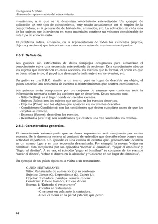 Inteligencia Artificial.
-Formas de representación del conocimiento.
44
invariantes, a lo que se le denomina conocimiento estereotipado. Un ejemplo de
aplicación de este tipo de conocimiento, muy usado actualmente con el empleo de la
computadora, es la generación de historietas, animados, etc. La actuación de cada uno
de los sujetos que intervienen en estos materiales contiene un volumen considerable de
este tipo de conocimiento.
El problema radica, entonces, en la representación de todos los elementos (sujetos,
objetos y acciones) que intervienen en estas secuencias de eventos estereotipados.
2.6.2. Definición.
Los guiones son estructuras de datos complejas designadas para almacenar el
conocimiento sobre una secuencia estereotipada de acciones. Este conocimiento abarca
los sujetos que intervienen en estas acciones, los eventos que la forman, el orden en que
se desarrollan éstos, el papel que desempeña cada sujeto en los eventos, etc.
Un guión es una F.R.C. similar a un marco, pero en lugar de describir un objeto, el
guión describe una secuencia de eventos o acontecimientos que ocurren comúnmente.
Los guiones están compuestos por un conjunto de ranuras que contienen toda la
información necesaria sobre las acciones que se describen. Estas ranuras son:
- Sitio (Setting): es el lugar donde ocurren los eventos.
- Sujetos (Roles): son los sujetos que actúan en los eventos descritos.
- Objetos (Props): son los objetos que aparecen en los eventos descritos.
- Condiciones (Conditions): son las condiciones que deben cumplirse antes de que los
eventos se realicen.
- Escenas (Scenes): describen los eventos.
- Resultados (Results): son condiciones que existen una vez concluidos los eventos.
2.6.3. Características generales.
El conocimiento estereotipado que se desea representar está compuesto por varias
escenas. Se le denomina escena al conjunto de episodios que describe cómo ocurre una
actividad importante. Un episodio es una cadena de eventos que, generalmente, ocurren
en un mismo lugar y en una secuencia determinada. Por ejemplo: la escena “viajar en
ómnibus” está compuesta por los episodios “montar al ómnibus”, “pagar el ómnibus” y
“llegar al destino”. A su vez, el episodio “pagar el ómnibus” se compone de los eventos
“sacar el dinero”, “echar el dinero en la alcancía” y “ubicarse en un lugar del ómnibus”.
Un ejemplo de un guión típico es la visita a un restaurante.
GUION RESTAURANTE
Sitio: Restaurante de autoservicio y su contorno.
Sujetos: Cliente (C), Dependiente (D), Cajero (J).
Objetos: Contadora, bandeja, comida, dinero.
Condición: C tiene hambre, C tiene dinero.
Escena 1: “Entrada al restaurante”
- C entra al restaurante.
- C se pone en cola ante la contadora.
- C lee el menú en la pared y decide qué pedir.
 