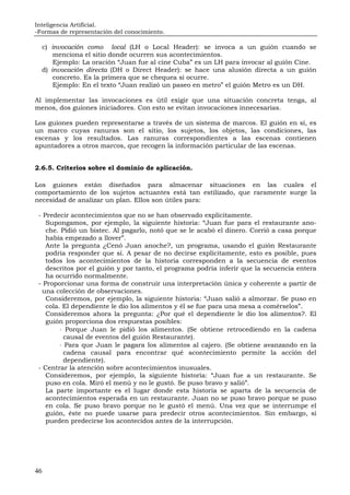 Inteligencia Artificial.
-Formas de representación del conocimiento.
46
c) invocación como local (LH o Local Header): se invoca a un guión cuando se
menciona el sitio donde ocurren sus acontecimientos.
Ejemplo: La oración “Juan fue al cine Cuba” es un LH para invocar al guión Cine.
d) invocación directa (DH o Direct Header): se hace una alusión directa a un guión
concreto. Es la primera que se chequea si ocurre.
Ejemplo: En el texto “Juan realizó un paseo en metro” el guión Metro es un DH.
Al implementar las invocaciones es útil exigir que una situación concreta tenga, al
menos, dos guiones iniciadores. Con esto se evitan invocaciones innecesarias.
Los guiones pueden representarse a través de un sistema de marcos. El guión en sí, es
un marco cuyas ranuras son el sitio, los sujetos, los objetos, las condiciones, las
escenas y los resultados. Las ranuras correspondientes a las escenas contienen
apuntadores a otros marcos, que recogen la información particular de las escenas.
2.6.5. Criterios sobre el dominio de aplicación.
Los guiones están diseñados para almacenar situaciones en las cuales el
comportamiento de los sujetos actuantes está tan estilizado, que raramente surge la
necesidad de analizar un plan. Ellos son útiles para:
- Predecir acontecimientos que no se han observado explícitamente.
Supongamos, por ejemplo, la siguiente historia: “Juan fue para el restaurante ano-
che. Pidió un bistec. Al pagarlo, notó que se le acabó el dinero. Corrió a casa porque
había empezado a llover”.
Ante la pregunta ¿Cenó Juan anoche?, un programa, usando el guión Restaurante
podría responder que sí. A pesar de no decirse explícitamente, esto es posible, pues
todos los acontecimientos de la historia corresponden a la secuencia de eventos
descritos por el guión y por tanto, el programa podría inferir que la secuencia entera
ha ocurrido normalmente.
- Proporcionar una forma de construir una interpretación única y coherente a partir de
una colección de observaciones.
Consideremos, por ejemplo, la siguiente historia: “Juan salió a almorzar. Se puso en
cola. El dependiente le dio los alimentos y él se fue para una mesa a comérselos”.
Consideremos ahora la pregunta: ¿Por qué el dependiente le dio los alimentos?. El
guión proporciona dos respuestas posibles:
⋅ Porque Juan le pidió los alimentos. (Se obtiene retrocediendo en la cadena
causal de eventos del guión Restaurante).
⋅ Para que Juan le pagara los alimentos al cajero. (Se obtiene avanzando en la
cadena causal para encontrar qué acontecimiento permite la acción del
dependiente).
- Centrar la atención sobre acontecimientos inusuales.
Consideremos, por ejemplo, la siguiente historia: “Juan fue a un restaurante. Se
puso en cola. Miró el menú y no le gustó. Se puso bravo y salió”.
La parte importante es el lugar donde esta historia se aparta de la secuencia de
acontecimientos esperada en un restaurante. Juan no se puso bravo porque se puso
en cola. Se puso bravo porque no le gustó el menú. Una vez que se interrumpe el
guión, éste no puede usarse para predecir otros acontecimientos. Sin embargo, sí
pueden predecirse los acontecidos antes de la interrupción.
 