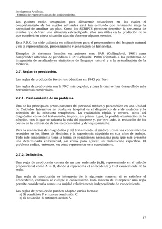 Inteligencia Artificial.
-Formas de representación del conocimiento.
47
Los guiones están designados para almacenar situaciones en las cuales el
comportamiento de los sujetos actuantes está tan estilizado que raramente surge la
necesidad de analizar un plan. Como los SCRIPTS permiten describir la secuencia de
eventos que definen una situación estereotipada, ellos son útiles en la predicción de lo
que sucederá en cierta situación aún sin observar algunos eventos.
Esta F.R.C. ha sido utilizada en aplicaciones para el procesamiento del lenguaje natural
y en la representación, procesamiento y generación de historietas.
Ejemplos de sistemas basados en guiones son: SAM (Cullingford, 1981) para
comprender artículos de periódicos e IPP (Lebowitz, 1980) orientado a los problemas de
integración de analizadores sintácticos de lenguaje natural y a la actualización de la
memoria.
2.7. Reglas de producción.
Las reglas de producción fueron introducidas en 1943 por Post.
Las reglas de producción son la FRC más popular, y para la cual se han desarrollado más
herramientas comerciales.
2.7.1. Planteamiento de un problema.
Una de las principales preocupaciones del personal médico y paramédico en una Unidad
de Cuidados Intensivos en cualquier hospital es el diagnóstico de enfermedades y la
selección de la conducta terapéutica. La realización rápida y certera, tanto del
diagnóstico como del tratamiento, implica, en primer lugar, la posible eliminación de la
afección, con lo que se salvaría la vida del paciente y, por otro lado, la reducción de los
costos en la utilización de los medicamentos y del equipamiento.
Para la realización del diagnóstico y del tratamiento, el médico utiliza los conocimientos
recogidos en los libros de Medicina y la experiencia adquirida en sus años de trabajo.
Todo este conocimiento tiene la forma de condiciones necesarias para que esté presente
una determinada enfermedad, así como para aplicar un tratamiento específico. El
problema radica, entonces, en cómo representar este conocimiento.
2.7.2. Definición.
Una regla de producción consta de un par ordenado (A,B), representado en el cálculo
proposicional como A ⇒ B, donde A representa el antecedente y B el consecuente de la
regla.
Una regla de producción se interpreta de la siguiente manera: si se satisface el
antecedente, entonces se cumple el consecuente. Esta manera de interpretar una regla
permite considerarla como una unidad relativamente independiente de conocimiento.
Las reglas de producción pueden adoptar varias formas:
a) Si condición P entonces conclusión C.
b) Si situación S entonces acción A.
 