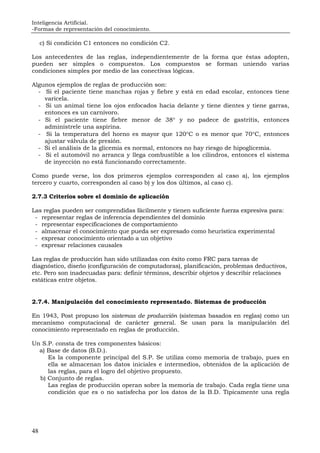 Inteligencia Artificial.
-Formas de representación del conocimiento.
48
c) Si condición C1 entonces no condición C2.
Los antecedentes de las reglas, independientemente de la forma que éstas adopten,
pueden ser simples o compuestos. Los compuestos se forman uniendo varias
condiciones simples por medio de las conectivas lógicas.
Algunos ejemplos de reglas de producción son:
- Si el paciente tiene manchas rojas y fiebre y está en edad escolar, entonces tiene
varicela.
- Si un animal tiene los ojos enfocados hacia delante y tiene dientes y tiene garras,
entonces es un carnívoro.
- Si el paciente tiene fiebre menor de 38° y no padece de gastritis, entonces
adminístrele una aspirina.
- Si la temperatura del horno es mayor que 120°C o es menor que 70°C, entonces
ajustar válvula de presión.
- Si el análisis de la glicemia es normal, entonces no hay riesgo de hipoglicemia.
- Si el automóvil no arranca y llega combustible a los cilindros, entonces el sistema
de inyección no está funcionando correctamente.
Como puede verse, los dos primeros ejemplos corresponden al caso a), los ejemplos
tercero y cuarto, corresponden al caso b) y los dos últimos, al caso c).
2.7.3 Criterios sobre el dominio de aplicación
Las reglas pueden ser comprendidas fácilmente y tienen suficiente fuerza expresiva para:
- representar reglas de inferencia dependientes del dominio
- representar especificaciones de comportamiento
- almacenar el conocimiento que pueda ser expresado como heurística experimental
- expresar conocimiento orientado a un objetivo
- expresar relaciones causales
Las reglas de producción han sido utilizadas con éxito como FRC para tareas de
diagnóstico, diseño (configuración de computadoras), planificación, problemas deductivos,
etc. Pero son inadecuadas para: definir términos, describir objetos y describir relaciones
estáticas entre objetos.
2.7.4. Manipulación del conocimiento representado. Sistemas de producción
En 1943, Post propuso los sistemas de producción (sistemas basados en reglas) como un
mecanismo computacional de carácter general. Se usan para la manipulación del
conocimiento representado en reglas de producción.
Un S.P. consta de tres componentes básicos:
a) Base de datos (B.D.).
Es la componente principal del S.P. Se utiliza como memoria de trabajo, pues en
ella se almacenan los datos iniciales e intermedios, obtenidos de la aplicación de
las reglas, para el logro del objetivo propuesto.
b) Conjunto de reglas.
Las reglas de producción operan sobre la memoria de trabajo. Cada regla tiene una
condición que es o no satisfecha por los datos de la B.D. Típicamente una regla
 