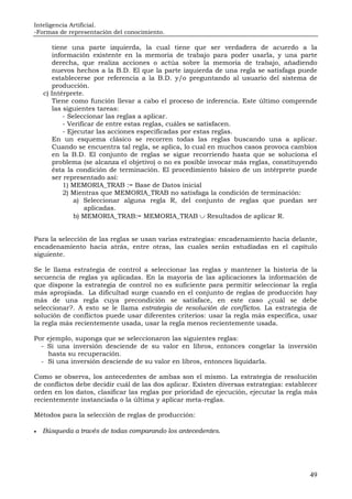 Inteligencia Artificial.
-Formas de representación del conocimiento.
49
tiene una parte izquierda, la cual tiene que ser verdadera de acuerdo a la
información existente en la memoria de trabajo para poder usarla, y una parte
derecha, que realiza acciones o actúa sobre la memoria de trabajo, añadiendo
nuevos hechos a la B.D. El que la parte izquierda de una regla se satisfaga puede
establecerse por referencia a la B.D. y/o preguntando al usuario del sistema de
producción.
c) Intérprete.
Tiene como función llevar a cabo el proceso de inferencia. Este último comprende
las siguientes tareas:
- Seleccionar las reglas a aplicar.
- Verificar de entre estas reglas, cuáles se satisfacen.
- Ejecutar las acciones especificadas por estas reglas.
En un esquema clásico se recorren todas las reglas buscando una a aplicar.
Cuando se encuentra tal regla, se aplica, lo cual en muchos casos provoca cambios
en la B.D. El conjunto de reglas se sigue recorriendo hasta que se soluciona el
problema (se alcanza el objetivo) o no es posible invocar más reglas, constituyendo
ésta la condición de terminación. El procedimiento básico de un intérprete puede
ser representado así:
1) MEMORIA_TRAB := Base de Datos inicial
2) Mientras que MEMORIA_TRAB no satisfaga la condición de terminación:
a) Seleccionar alguna regla R, del conjunto de reglas que puedan ser
aplicadas.
b) MEMORIA_TRAB:= MEMORIA_TRAB ∪ Resultados de aplicar R.
Para la selección de las reglas se usan varias estrategias: encadenamiento hacia delante,
encadenamiento hacia atrás, entre otras, las cuales serán estudiadas en el capítulo
siguiente.
Se le llama estrategia de control a seleccionar las reglas y mantener la historia de la
secuencia de reglas ya aplicadas. En la mayoría de las aplicaciones la información de
que dispone la estrategia de control no es suficiente para permitir seleccionar la regla
más apropiada. La dificultad surge cuando en el conjunto de reglas de producción hay
más de una regla cuya precondición se satisface, en este caso ¿cuál se debe
seleccionar?. A esto se le llama estrategia de resolución de conflictos. La estrategia de
solución de conflictos puede usar diferentes criterios: usar la regla más específica, usar
la regla más recientemente usada, usar la regla menos recientemente usada.
Por ejemplo, suponga que se seleccionaron las siguientes reglas:
- Si una inversión desciende de su valor en libros, entonces congelar la inversión
hasta su recuperación.
- Si una inversión desciende de su valor en libros, entonces liquidarla.
Como se observa, los antecedentes de ambas son el mismo. La estrategia de resolución
de conflictos debe decidir cuál de las dos aplicar. Existen diversas estrategias: establecer
orden en los datos, clasificar las reglas por prioridad de ejecución, ejecutar la regla más
recientemente instanciada o la última y aplicar meta-reglas.
Métodos para la selección de reglas de producción:
• Búsqueda a través de todas comparando los antecedentes.
 