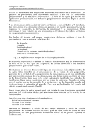 Inteligencia Artificial.
-Formas de representación del conocimiento.
23
Una de las estructuras más importantes de nuestro pensamiento es la proposición. Los
procesos de pensamiento más importantes asociadas a ella son las operaciones
proposicionales y la deducción proposicional. La parte de la lógica que estudia las
operaciones proposicionales y la deducción proposicional se denomina Lógica o Cálculo
Proposicional.
A las proposiciones se le asocian los valores veritativos 1, para verdadero y 0, para falso.
Las operaciones proposicionales principales, presentes en nuestro pensamiento, son la
negación, la conjunción, la disyunción, la condicional y la bicondicional. Estas
determinan el valor veritativo de una proposición en términos de los valores veritativos
de sus proposiciones componentes.
Los hechos del mundo real pueden representarse fácilmente mediante el uso de
proposiciones, como se muestra en la figura 2.1.
Es de noche.
esnoche
Está haciendo sol.
haciendosol
Si es de noche, entonces no está haciendo sol.
esnoche ⇒ ¬ haciendosol
Fig. 2.1. Algunos hechos simples en el cálculo proposicional.
En el cálculo proposicional se definen las fórmulas bien formadas (fbf). La interpretación
de una fbf no es más que una asignación de valores veritativos a las variables
proposicionales que ocurren en ella.
El estudio de los procesos de deducción lógica de proposiciones es un objetivo central de
la lógica. Ellos consisten en el establecimiento de la verdad de una proposición,
partiendo de la verdad de otras proposiciones. La demostración en sí, está constituida
por una sucesión ordenada de proposiciones, cada una de las cuales constituye un paso
de la demostración. Cada paso debe estar lógicamente justificado. Los métodos de
justificación lógica están constituidos por las reglas de inferencia. Ejemplos de éstas
son: el modus ponens, introducción de la conjunción y de la disyunción, prueba del
contrarrecíproco y reducción al absurdo. Para una profundización del estudio del
cálculo proposicional consulte [Gar90].
Como hemos visto, la lógica proposicional está dotada de una determinada capacidad
expresiva (fbf) e inferencial (deducción), resultando muy atractiva por lo sencillo de su
manipulación.
Consideremos ahora la siguiente inferencia clásica:
Todos los hombres son mortales.
Sócrates es un hombre.
Sócrates es un mortal.
Tratemos de demostrar la validez de esta simple inferencia a partir del cálculo
proposicional. El esfuerzo resultará en vano, pues se trata, desde el punto de vista
proposicional, de tres proposiciones elementales donde no es posible expresar la
cuantificación.
 