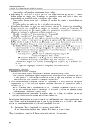 Inteligencia Artificial.
-Formas de representación del conocimiento.
50
Desventajas: Ineficiencia y número grande de reglas.
• Indexación. Ej: en el ajedrez podría hacerse una tabla hash que agrupe con el mismo
índice todas las reglas que describan un aposición dada del tablero. Pero este
emparejamiento sencillo le quita generalidad a las reglas.
Desventajas: Compromiso entre facilidad al escribir las reglas y emparejamiento
simple.
Ej: Prolog indexa las reglas por los predicados que contiene.
• Cuando en las reglas no aparecen descripciones exactas de situaciones particulares
(emparejamiento con variables) se desata un complejo proceso de búsqueda. Ej:
similitud estructural en las reglas: reglas que comparten antecedentes comunes se
almacenan juntas y la unificación se hace una sola vez.
felino(x) ^ mamífero(x) ^ tiene_manchas(x) leopardo(x)
felino(x) ^ mamífero(x) ^ tiene_rayas(x) tigre(x)
• Cuando las condiciones de una regla no están descritas explícitamente en el estado
actual, se requiere emparejamiento complejo y aproximado. Ej: reconocimiento del
habla, donde el nudo de fondo y las diferencias en el modo de hablar de una persona
implican variabilidad física en la señal y p.t. emparejamiento aproximado.
Ej: ELIZA (Weizenbaum 1966) uno de los primeros programas de IA que simula el
comportamiento de un sicólogo. Empareja los antecedentes de la regla con la
última sentencia del usuario y genera una respuesta utilizando el lado derecho.
Ej. Mi hermano se preocupa por mí.
Dos respuestas: - ¿Quién más de tu familia se preocupa por tí?
- Cuéntame algo más de tu familia.
Mi {miembro de familia} es Y ¿Quién más de tu familia es Y?
X {miembro de familia} Y Cuéntame algo más acerca de tu familia.
Además tiene reglas para cuando no empareje con ninguna. Ej: Háblame más
de eso.
Las reglas no emparejan sentencias completas, sólo partes de ellas.
Resolución de conflictos.
• Preferencias basadas en reglas
- Considerando el orden: seleccionar la 1ra que aparece (Prolog) u otro.
- Dar prioridad a las reglas especiales por encima de las generales. Se detecta que una
es más general si tiene la precondición de la otra y algo más ó si tiene las mismas
precondiciones pero con más ocurrencias de variables.
• Preferencias basadas en objetos: ordenar las reglas según la importancia de los objetos
emparejados. Ej: ELIZA contenía algunas palabras claves con su importancia (todo el
mundo (1), yo (2),....).
Antes: Yo sé que todo el mundo se ríe de mí..... en vez de responder lo que encuentra
por yo: dice saber que todo el mundo se ríe de usted, contesta por todo el mundo
¿está pensando en alguien en particular?
• Preferencias basadas en estados. Se aplican todas las reglas y se evalúan los nuevos
estados mediante una heurística seleccionando el mejor.
Para mejorar la búsqueda se usan reglas de control las cuales se exploran antes que las
otras. Estas contienen conocimientos acerca de qué estados son preferibles, qué reglas
aplicar en una situación dada, el orden de los subobjetivos, etc.
Ej: - Dados A y P las reglas donde no aparece x son inútiles.
- Si un subobjetivo contiene lijar y pintar debe hacerse primero lijar.
Al conocimiento de control se le llama metaconocimiento metareglas.
 