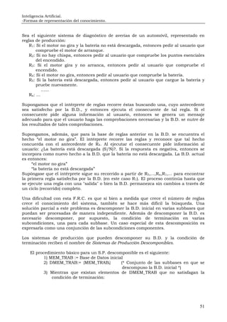 Inteligencia Artificial.
-Formas de representación del conocimiento.
51
Sea el siguiente sistema de diagnóstico de averías de un automóvil, representado en
reglas de producción:
R1: Si el motor no gira y la batería no está descargada, entonces pedir al usuario que
compruebe el motor de arranque.
R2: Si no hay chispa, entonces pedir al usuario que compruebe los puntos esenciales
del encendido.
R3: Si el motor gira y no arranca, entonces pedir al usuario que compruebe el
encendido.
R4: Si el motor no gira, entonces pedir al usuario que compruebe la batería.
R5: Si la batería está descargada, entonces pedir al usuario que cargue la batería y
pruebe nuevamente.
......
Rn: ...
Supongamos que el intérprete de reglas recorre éstas buscando una, cuyo antecedente
sea satisfecho por la B.D., y entonces ejecuta el consecuente de tal regla. Si el
consecuente pide alguna información al usuario, entonces se genera un mensaje
adecuado para que el usuario haga las comprobaciones necesarias y la B.D. se nutre de
los resultados de tales comprobaciones.
Supongamos, además, que para la base de reglas anterior en la B.D. se encuentra el
hecho “el motor no gira”. El intérprete recorre las reglas y reconoce que tal hecho
concuerda con el antecedente de R4. Al ejecutar el consecuente pide información al
usuario: ¿La batería está descargada (S/N)?. Si la respuesta es negativa, entonces se
incorpora como nuevo hecho a la B.D. que la batería no está descargada. La B.D. actual
es entonces:
“el motor no gira”
“la batería no está descargada”
Supóngase que el intérprete sigue su recorrido a partir de R5,...,Rn,R1,... para encontrar
la primera regla satisfecha por la B.D. (en este caso R1). El proceso continúa hasta que
se ejecute una regla con una "salida" o bien la B.D. permanezca sin cambios a través de
un ciclo (recorrido) completo.
Una dificultad con esta F.R.C. es que si bien a medida que crece el número de reglas
crece el conocimiento del sistema, también se hace más difícil la búsqueda. Una
solución parcial a este problema es descomponer la B.D. inicial en varias subbases que
puedan ser procesadas de manera independiente. Además de descomponer la B.D. es
necesario descomponer, por supuesto, la condición de terminación en varias
subcondiciones, una para cada subbase. Un caso especial de esta descomposición es
expresarla como una conjunción de las subcondiciones componentes.
Los sistemas de producción que pueden descomponer su B.D. y la condición de
terminación reciben el nombre de Sistemas de Producción Descomponibles.
El procedimiento básico para un S.P. descomponible es el siguiente:
1) MEM_TRAB := Base de Datos inicial
2) DMEM_TRAB:= {MEM_TRABi} (* Conjunto de las subbases en que se
descompuso la B.D. inicial *)
3) Mientras que existan elementos de DMEM_TRAB que no satisfagan la
condición de terminación:
 