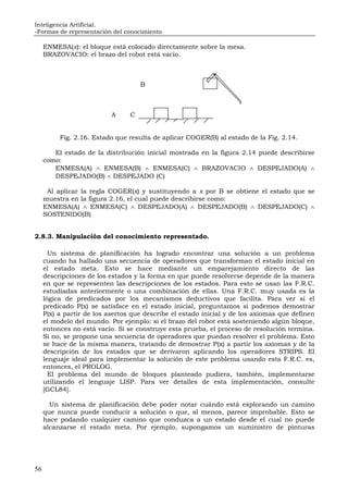 Inteligencia Artificial.
-Formas de representación del conocimiento.
56
ENMESA(x): el bloque está colocado directamente sobre la mesa.
BRAZOVACIO: el brazo del robot está vacío.
B
A C
Fig. 2.16. Estado que resulta de aplicar COGER(B) al estado de la Fig. 2.14.
El estado de la distribución inicial mostrada en la figura 2.14 puede describirse
como:
ENMESA(A) ∧ ENMESA(B) ∧ ENMESA(C) ∧ BRAZOVACIO ∧ DESPEJADO(A) ∧
DESPEJADO(B) ∧ DESPEJADO (C)
Al aplicar la regla COGER(x) y sustituyendo a x por B se obtiene el estado que se
muestra en la figura 2.16, el cual puede describirse como:
ENMESA(A) ∧ ENMESA(C) ∧ DESPEJADO(A) ∧ DESPEJADO(B) ∧ DESPEJADO(C) ∧
SOSTENIDO(B)
2.8.3. Manipulación del conocimiento representado.
Un sistema de planificación ha logrado encontrar una solución a un problema
cuando ha hallado una secuencia de operadores que transforman el estado inicial en
el estado meta. Esto se hace mediante un emparejamiento directo de las
descripciones de los estados y la forma en que puede resolverse depende de la manera
en que se representen las descripciones de los estados. Para esto se usan las F.R.C.
estudiadas anteriormente o una combinación de ellas. Una F.R.C. muy usada es la
lógica de predicados por los mecanismos deductivos que facilita. Para ver si el
predicado P(x) se satisface en el estado inicial, preguntamos si podemos demostrar
P(x) a partir de los asertos que describe el estado inicial y de los axiomas que definen
el modelo del mundo. Por ejemplo: si el brazo del robot está sosteniendo algún bloque,
entonces no está vacío. Si se construye esta prueba, el proceso de resolución termina.
Si no, se propone una secuencia de operadores que puedan resolver el problema. Esto
se hace de la misma manera, tratando de demostrar P(x) a partir los axiomas y de la
descripción de los estados que se derivaron aplicando los operadores STRIPS. El
lenguaje ideal para implementar la solución de este problema usando esta F.R.C. es,
entonces, el PROLOG.
El problema del mundo de bloques planteado pudiera, también, implementarse
utilizando el lenguaje LISP. Para ver detalles de esta implementación, consulte
[GCL84].
Un sistema de planificación debe poder notar cuándo está explorando un camino
que nunca puede conducir a solución o que, al menos, parece improbable. Esto se
hace podando cualquier camino que conduzca a un estado desde el cual no puede
alcanzarse el estado meta. Por ejemplo, supongamos un suministro de pinturas
 