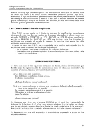 Inteligencia Artificial.
-Formas de representación del conocimiento.
57
blanca, rosada y roja. Queremos pintar una habitación de forma que las paredes sean
de color rojo claro y el techo blanco. Podríamos producir pintura rojo claro,
mezclando el rojo con el blanco, pero entonces no se podría pintar el techo. Por tanto
este enfoque debe abandonarse y mezclar la roja con la rosada. También se pueden
podar caminos que, aunque no impiden una solución, no nos llevan más cerca de la
solución que el lugar desde donde empezaron.
2.8.4. Criterios sobre el dominio de aplicación.
Esta F.R.C. es muy usada en el diseño de sistemas de planificación. Los primeros
sistemas de este tipo fueron escritos en lenguajes diseñados al efecto, como por
ejemplo: PLANNER y CONNIVER en 1972 y POPLER en 1973. El primer planificador
escrito en PROLOG fue WARPLAN en 1974 que incluía, entre los dominios de
problemas que resolvía, el mundo de bloques. En muchos otros casos han sido
utilizados lenguajes típicos de I.A.
A pesar de esto, esta F.R.C. no es apropiada para resolver determinado tipo de
problemas, pues presentan las siguientes limitaciones:
- No se pueden crear o destruir objetos del universo fácilmente.
- Las acciones no se pueden aplicar a la vez sobre objetos diferentes, sólo a cada
objeto individualmente.
EJERCICIOS PROPUESTOS
1- Para cada uno de los siguientes conjuntos de frases, indicar el formalismo que
facilite mejor la representación del conocimiento dado en ellas para responder a la
cuestión propuesta. Explicar brevemente la elección.
a) Los bombones son caramelos.
Los diabéticos no deberían tomar azúcar.
Guillermo es diabético.
¿Debería Guillermo comer bombones?
b) Al ir al cine, usualmente se compra una entrada, se da la entrada al encargado y
luego se va a encontrar un asiento.
Se compran palomitas antes de ir al asiento.
Al finalizar la película se abandona el cine.
Juan fue al cine.
¿Compró Juan una entrada?
2- Suponga que tiene un programa PROLOG en el cual ha representado la
información de la figura 2.17. ¿Qué conocimiento adicional debería incluir para hacer
que las propiedades puedan heredarse hacia los niveles más bajos de la jerarquía?.
Por ejemplo, ¿cómo podría responder a la cuestión de si el rabo es parte del pastor?.
3- Represente en una red semántica el conocimiento expresado a través de los
siguientes hechos:
 