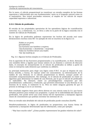 Inteligencia Artificial.
-Formas de representación del conocimiento.
24
Por lo tanto, el cálculo proposicional no constituye un estudio completo de las formas
expresivas e inferenciales que son fundamentales, tanto en el lenguaje natural como en
el matemático. Nos vemos precisados entonces, al empleo de un cálculo de mayor
capacidad expresiva e inferencial.
2.3.2. Cálculo de predicados.
El estudio de las propiedades operatorias de los operadores lógicos de cuantificación
universal, ∀( ), y existencial, ∃( ), se lleva a cabo en la parte de la lógica conocida con el
nombre de Cálculo de Predicados.
En la lógica de predicados podemos representar los hechos del mundo real como
declaraciones escritas como fbf. Un ejemplo de esto se muestra en la figura 2.2.
Sultán es un perro.
perro(Sultán)
Los humanos son hombres o mujeres.
∀(x) [humano(x) ⇒ (hombre(x) ∨ mujer(x))]
Todos los hombres tienen una madre.
∀(x) ∃(y) madre(y,x)
Fig. 2.2. Algunos hechos simples en el Cálculo de Predicados.
Con la aparición de las funciones proposicionales y la cuantificación, es decir, fórmulas
con variables libres y ligadas que toman valores en un dominio o universo de discurso
dado, el concepto de interpretación en el cálculo de predicados se define a partir de
cómo se interpreta cada elemento que conforma su alfabeto.
La principal motivación para elegir una lógica como F.R.C. es que se dispone de una
forma sencilla, y buena, de razonar sobre ese conocimiento. La determinación de la
validez de una fórmula en el cálculo proposicional es directa, aunque puede ser
intratable computacionalmente. Sin embargo, en el cálculo de predicados no existe un
algoritmo para determinar la validez de una fórmula, por lo que el cálculo de predicados
es indecidible. No obstante, existe un pseudoalgoritmo compuesto por dos
procedimientos: unificación y resolución, que permiten determinar si una fórmula es un
teorema de la teoría, si realmente lo es. Pero no existe ninguna garantía de que el
proceso se detenga si no es un teorema.
Este resultado negativo tiene poco efecto directo en una ciencia como la I.A. que busca
métodos positivos para realizar sus propósitos. A pesar de la indecibilidad del cálculo de
predicados, éste puede servir aún como forma útil de representar y manipular algunas
clases de conocimiento que podrían necesitar los sistemas de I.A.
Para un estudio más detallado del cálculo de predicados puede consultar [Gar90].
Desafortunadamente, la lógica de predicados no proporciona una buena forma de
representar y manipular determinado tipo de información, como por ejemplo:
- “Hoy hace mucho calor”. ¿Cómo pueden representarse los grados relativos de calor?
 