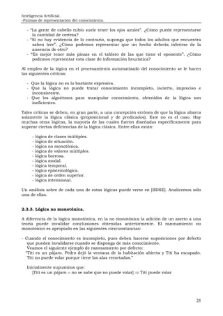 Inteligencia Artificial.
-Formas de representación del conocimiento.
25
- “La gente de cabello rubio suele tener los ojos azules”. ¿Cómo puede representarse
la cantidad de certeza?
- “Si no hay evidencia de lo contrario, suponga que todos los adultos que encuentra
saben leer”. ¿Cómo podemos representar que un hecho debería inferirse de la
ausencia de otro?
- “Es mejor tener más piezas en el tablero de las que tiene el oponente”. ¿Cómo
podemos representar esta clase de información heurística?
Al empleo de la lógica en el procesamiento automatizado del conocimiento se le hacen
las siguientes críticas:
- Que la lógica no es lo bastante expresiva.
- Que la lógica no puede tratar conocimiento incompleto, incierto, impreciso e
inconsistente.
- Que los algoritmos para manipular conocimiento, obtenidos de la lógica son
ineficientes.
Tales críticas se deben, en gran parte, a una concepción errónea de que la lógica abarca
solamente la lógica clásica (proposicional y de predicados). Este no es el caso. Hay
muchas otras lógicas, la mayoría de las cuales fueron diseñadas específicamente para
superar ciertas deficiencias de la lógica clásica. Entre ellas están:
- lógica de clases múltiples.
- lógica de situación.
- lógica no monotónica.
- lógica de valores múltiples.
- lógica borrosa.
- lógica modal.
- lógica temporal.
- lógica epistemológica.
- lógica de orden superior.
- lógica intensional.
Un análisis sobre de cada una de estas lógicas puede verse en [BDSE]. Analicemos sólo
una de ellas.
2.3.3. Lógica no monotónica.
A diferencia de la lógica monotónica, en la no monotónica la adición de un aserto a una
teoría puede invalidar conclusiones obtenidas anteriormente. El razonamiento no
monotónico es apropiado en las siguientes cirscunstancias:
- Cuando el conocimiento es incompleto, pues deben hacerse suposiciones por defecto
que pueden invalidarse cuando se disponga de más conocimiento.
Veamos el siguiente ejemplo de razonamiento por defecto:
“Tití es un pájaro. Pedro dejó la ventana de la habitación abierta y Tití ha escapado.
Tití no puede volar porque tiene las alas recortadas.”
Inicialmente supusimos que:
[Tití es un pájaro ∧ no se sabe que no puede volar] ⇒ Tití puede volar
 
