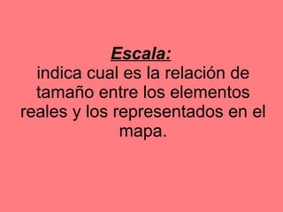 Escala:   indica cual es la relación de tamaño entre los elementos reales y los representados en el mapa. 